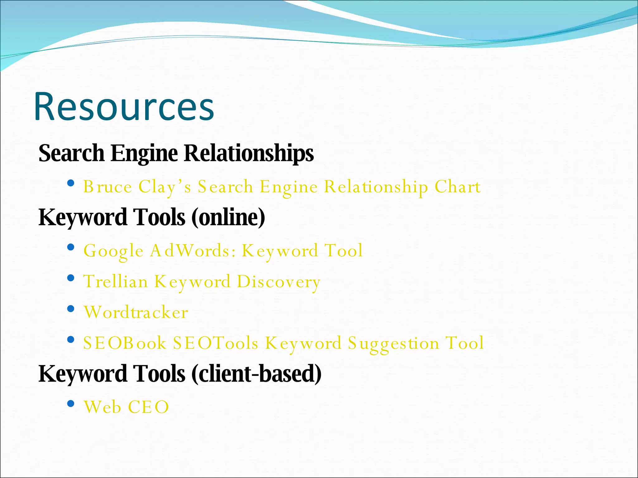 Resources Search Engine Relationships Bruce Clay’s Search Engine Relationship Chart Keyword Tools (online) Google AdWords: Keyword Tool Trellian Keyword Discovery Wordtracker SEOBook SEOTools Keyword Suggestion Tool Keyword Tools (client-based) Web CEO 