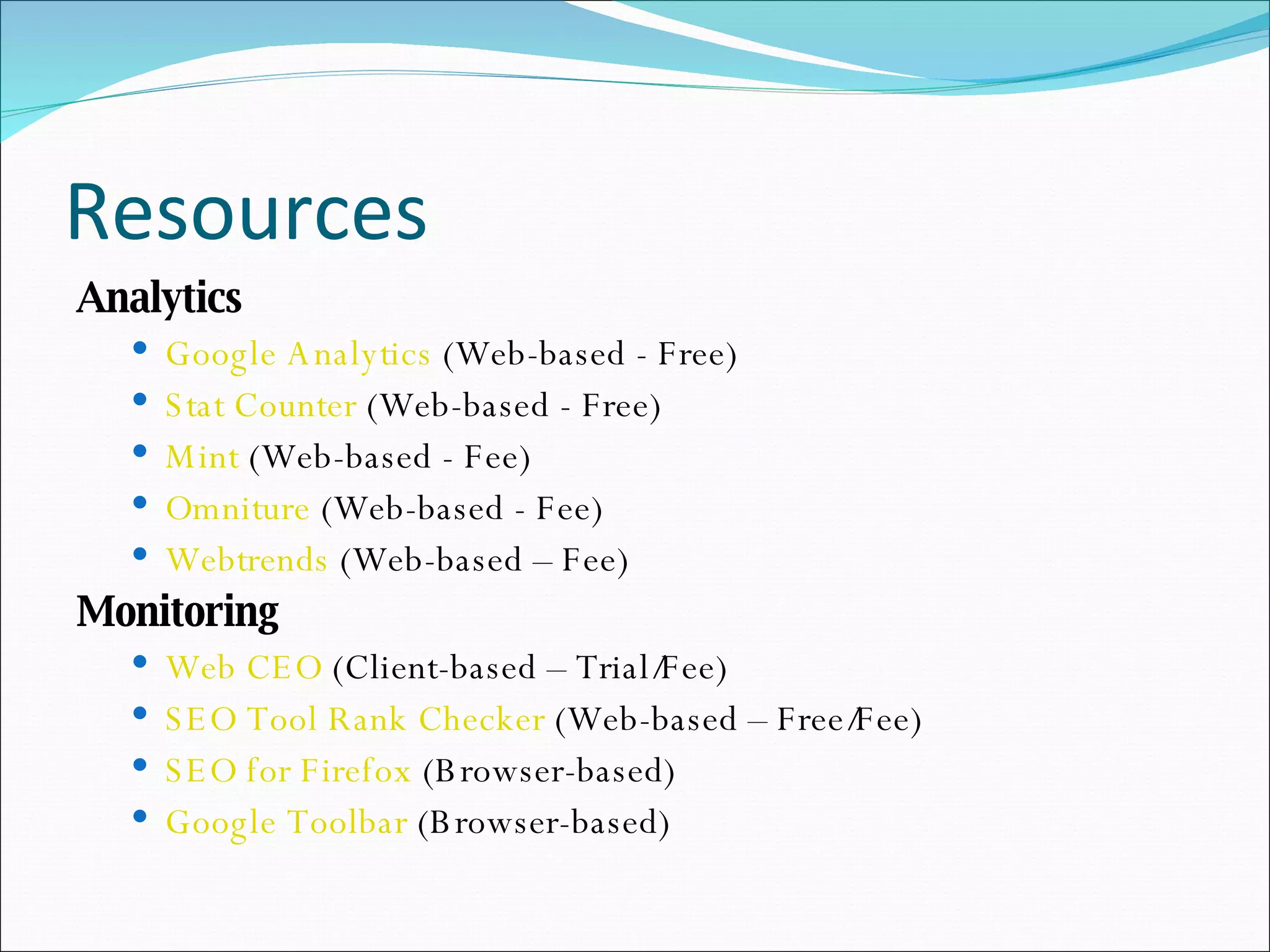 Resources Analytics Google Analytics  (Web-based - Free) Stat Counter  (Web-based - Free) Mint  (Web-based - Fee) Omniture  (Web-based - Fee) Webtrends  (Web-based – Fee) Monitoring Web CEO  (Client-based – Trial/Fee) SEO Tool Rank Checker  (Web-based – Free/Fee) SEO for Firefox  (Browser-based) Google Toolbar  (Browser-based) 