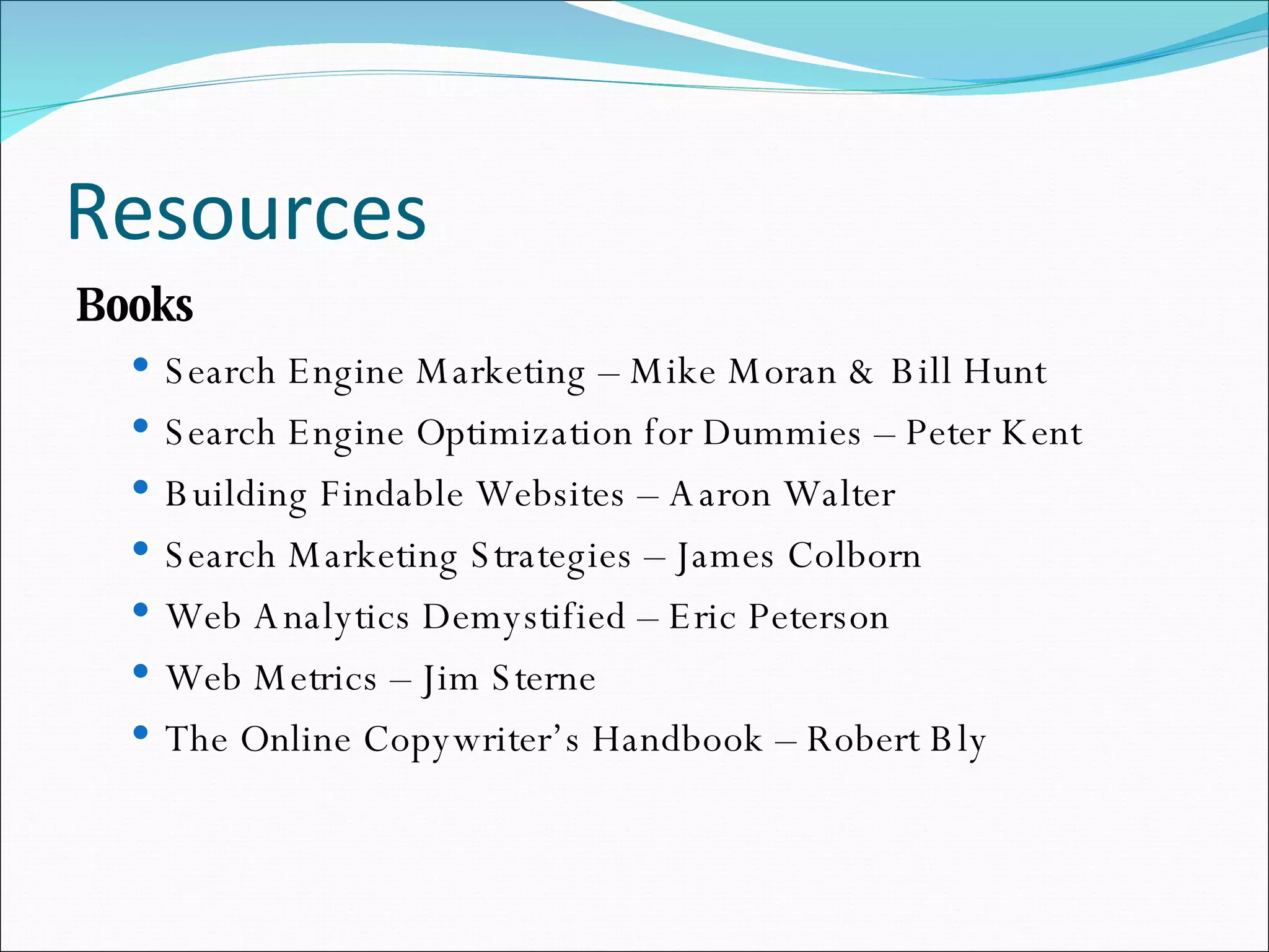 Resources Books Search Engine Marketing – Mike Moran & Bill Hunt Search Engine Optimization for Dummies – Peter Kent Building Findable Websites – Aaron Walter Search Marketing Strategies – James Colborn Web Analytics Demystified – Eric Peterson Web Metrics – Jim Sterne The Online Copywriter’s Handbook – Robert Bly 