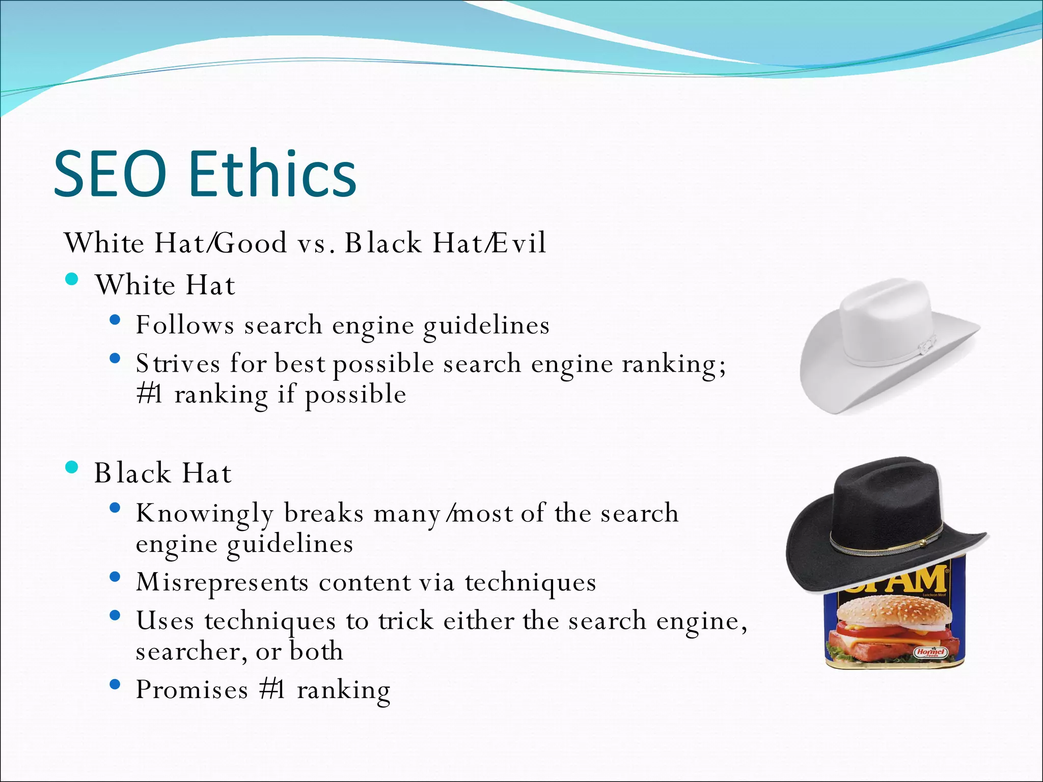 SEO Ethics White Hat/Good vs. Black Hat/Evil White Hat Follows search engine guidelines Strives for best possible search engine ranking; #1 ranking if possible Black Hat Knowingly breaks many/most of the search engine guidelines Misrepresents content via techniques Uses techniques to trick either the search engine, searcher, or both Promises #1 ranking 