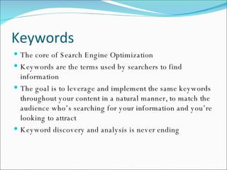 Keywords The core of Search Engine Optimization Keywords are the terms used by searchers to find information The goal is to leverage and implement the same keywords throughout your content in a natural manner, to match the audience who’s searching for your information and you’re looking to attract Keyword discovery and analysis is never ending 
