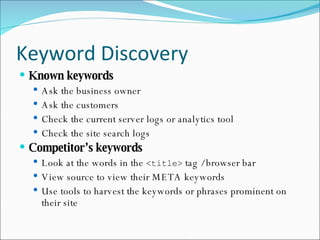Keyword Discovery Known keywords Ask the business owner Ask the customers Check the current server logs or analytics tool Check the site search logs Competitor’s keywords Look at the words in the  <title>  tag / browser bar View source to view their META keywords Use tools to harvest the keywords or phrases prominent on their site 