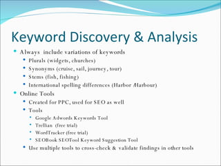 Keyword Discovery & Analysis Always  include variations of keywords Plurals (widgets, churches) Synonyms (cruise, sail, journey, tour) Stems (fish, fishing) International spelling differences (Harbor /Harbour) Online Tools Created for PPC, used for SEO as well Tools Google Adwords Keywords Tool Trellian  (free trial) WordTracker (free trial) SEOBook SEOTool Keyword Suggestion Tool Use multiple tools to cross-check & validate findings in other tools 