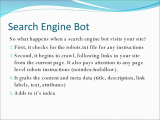 Search Engine Bot So what happens when a search engine bot visits your site? First, it checks for the robots.txt file for any instructions Second, it begins to crawl, following links in your site from the current page. It also pays attention to any page level robots instructions (noindex/nofollow). It grabs the content and meta data (title, description, link labels, text, attributes) Adds to it’s index 