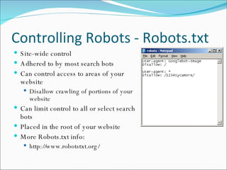 Controlling Robots - Robots.txt Site-wide control Adhered to by most search bots Can control access to areas of your website Disallow crawling of portions of your website Can limit control to all or select search bots Placed in the root of your website More Robots.txt info: http://www.robotstxt.org/ 