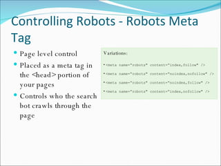 Controlling Robots - Robots Meta Tag Page level control Placed as a meta tag in the <head> portion of your pages Controls who the search bot crawls through the page Variations: <meta name=“robots" content=“index,follow" /> <meta name=“robots" content=“noindex,nofollow" /> <meta name=“robots" content=“noindex,follow" /> <meta name=“robots" content=“index,nofollow" /> 