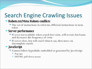 Search Engine Crawling Issues Robots.txt/Meta Robots conflicts One set of instructions in robot.txt, different instructions in meta robot Server performance If sever not available when search bot visits, will revisit, but learns and decreases the frequency of visits If server slow, bot will crawl what it can, then move on (incomplete crawl) JavaScript Cannot follow hyperlinks embedded or generated by JavaScript Pop-ups DHTML pull-down menus 