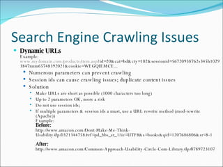 Search Engine Crawling Issues Dynamic URLs Example: www.mydomain.com/products/item.asp ?id=20&cat=bd&cty=102&sessionid=56720938762s345h10293847nnm65748392021&cookie=WEGQIEMCE... Numerous parameters can prevent crawling Session ids can cause crawling issues; duplicate content issues Solution Make URLs are short as possible (1000 characters too long) Up to 2 parameters OK, more a risk Do not use session ids;  If multiple parameters & session ids a must, use a URL rewrite method (mod-rewrite (Apache)) Example: Before:  http://www.amazon.com/Dont-Make-Me-Think-Usability/dp/0321344758/ref=pd_bbs_sr_1?ie=UTF8&s=books&qid=1207686806&sr=8-1 After: http://www.amazon.com/Common-Approach-Usability-Circle-Com-Library/dp/0789723107 