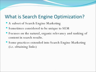 What is Search Engine Optimization? A subset of Search Engine Marketing Sometimes considered to be unique to SEM Focuses on the natural, organic relevancy and ranking of content in search results. Some practices extended into Search Engine Marketing (i.e. obtaining links)  