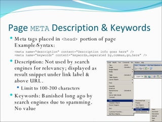Page  META  Description & Keywords Meta tags placed in  <head>  portion of page Example/Syntax: <meta name=“description” content=“Description info goes here” /> <meta name=“keywords” content=“keywords,seperated by,commas,go,here” /> Description: Not used by search  engines for relevancy; displayed as  result snippet under link label &  above URL. Limit to 100-200 characters Keywords: Banished long ago by  search engines due to spamming.  No value 
