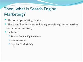 Then, what is Search Engine Marketing? The act of promoting content. The overall activity around using search engines to market a site or online entity. Includes: Search Engine Optimization Paid Inclusion Pay Per Click (PPC) 
