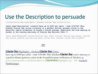 Use the Description to persuade Glacier Bay  Highlights - Alaskan  Glacier Bay  Cruise Save up to $300 per cabin - ends 3/31/08! This Alaskan  Glacier Bay  cruise itinerary is a perfect shorter getaway cruise in the beautiful remote wilderness of Alaska's  ... www.sunstonetours.com/alaska/itins/cw_ GlacierBay Highlights.asp - 32k  -  Cached  -  Similar pages < title>Glacier Bay Highlights - Alaskan Glacier Bay Cruise </title> <meta name="description" content="Save up to $300 per cabin - ends 3/31/08! This Alaskan Glacier Bay cruise itinerary is a perfect shorter getaway cruise in the beautiful remote wilderness of Alaska's Inside Passage. Experience the true meaning of wonder in the soaring sanctuary of Glacier Bay National Park."> <meta name="keywords" content="glacier bay, short cruises, glacier bay alaska, glacier bay cruise, glacier bay national park, cruise west cruises, cruise west alaska"> = 