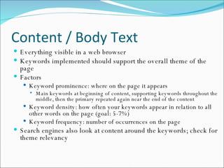 Content / Body Text Everything visible in a web browser Keywords implemented should support the overall theme of the page Factors Keyword prominence: where on the page it appears Main keywords at beginning of content, supporting keywords throughout the middle, then the primary repeated again near the end of the content Keyword density: how often your keywords appear in relation to all other words on the page (goal: 5-7%) Keyword frequency: number of occurrences on the page Search engines also look at content around the keywords; check for theme relevancy 