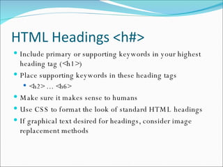 HTML Headings <h#> Include primary or supporting keywords in your highest heading tag (<h1>) Place supporting keywords in these heading tags <h2> … <h6> Make sure it makes sense to humans Use CSS to format the look of standard HTML headings If graphical text desired for headings, consider image replacement methods 
