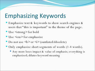 Emphasizing Keywords Emphasize text & keywords to show search engines & users that “this is important” to the theme of the page. Use <strong> for bold Use <em> for emphasize Do not use <b> or <i> (outdated/obsolete) Only emphasize short segments of words (1-4 words).  Any more loses impact & value of emphasis; everything is emphasized; dilutes keyword meaning 