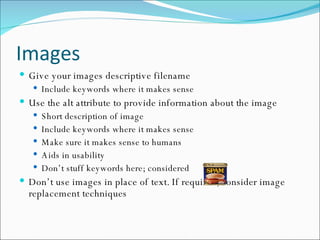 Images Give your images descriptive filename Include keywords where it makes sense Use the alt attribute to provide information about the image Short description of image Include keywords where it makes sense Make sure it makes sense to humans Aids in usability Don’t stuff keywords here; considered  Don’t use images in place of text. If required, consider image replacement techniques 