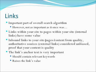 Links Important part of overall search algorithm However, not as important as it once was… Links within your site to pages within your site (internal links) have some value Inbound links to your site/pages/content from quality, authoritative sources (external links) considered unbiased, proof that your content is quality The link’s anchor text is very important Should contain relevant keywords Raises the link’s value 