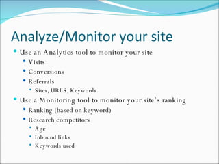 Analyze/Monitor your site Use an Analytics tool to monitor your site Visits Conversions Referrals Sites, URLS, Keywords Use a Monitoring tool to monitor your site’s ranking Ranking (based on keyword) Research competitors Age Inbound links Keywords used 