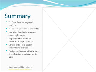 Summary Perform detailed keyword analysis Make sure your site is crawlable Use Web Standards to create clean, light pages Implement keywords on appropriate page elements Obtain links from quality, authoritative sources Design/implement with the user first, then the search engine in mind Catch this and like videos at  http://www.youtube.com/user/m0serious 