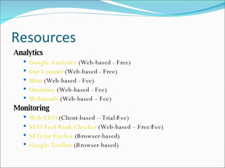 Resources Analytics Google Analytics  (Web-based - Free) Stat Counter  (Web-based - Free) Mint  (Web-based - Fee) Omniture  (Web-based - Fee) Webtrends  (Web-based – Fee) Monitoring Web CEO  (Client-based – Trial/Fee) SEO Tool Rank Checker  (Web-based – Free/Fee) SEO for Firefox  (Browser-based) Google Toolbar  (Browser-based) 