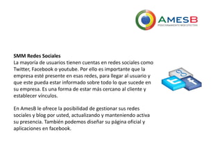 SMM Redes Sociales
La mayoría de usuarios tienen cuentas en redes sociales como
Twitter, Facebook o youtube. Por ello es importante que la
empresa esté presente en esas redes, para llegar al usuario y
que este pueda estar informado sobre todo lo que sucede en
su empresa. Es una forma de estar más cercano al cliente y
establecer vínculos.
En AmesB le ofrece la posibilidad de gestionar sus redes
sociales y blog por usted, actualizando y manteniendo activa
su presencia. También podemos diseñar su página oficial y
aplicaciones en facebook.
 