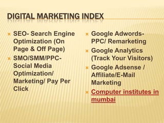 DIGITAL MARKETING INDEX

   SEO- Search Engine      Google Adwords-
    Optimization (On         PPC/ Remarketing
    Page & Off Page)        Google Analytics
   SMO/SMM/PPC-             (Track Your Visitors)
    Social Media            Google Adsense /
    Optimization/            Affiliate/E-Mail
    Marketing/ Pay Per       Marketing
    Click                   Computer institutes in
                             mumbai
 