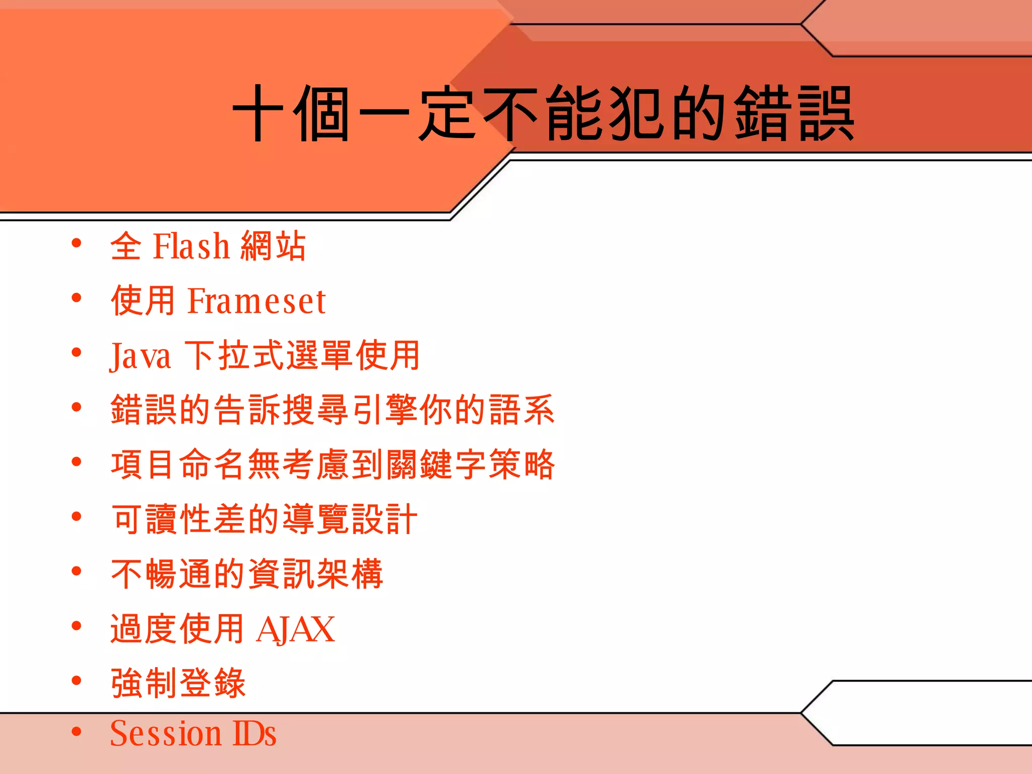 十個一定不能犯的錯誤 全 Flash 網站 使用 Frameset Java 下拉式選單使用 錯誤的告訴搜尋引擎你的語系 項目命名無考慮到關鍵字策略 可讀性差的導覽設計 不暢通的資訊架構 過度使用 AJAX 強制登錄  Session IDs 