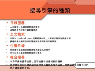搜尋引擎的種類 目錄服務 人工編輯，以網站與網頁為單位 改變網頁內容並不會影響排序 全文檢索 定期以 crawler 或 spider 搜尋網頁內容，以關鍵字特性為排序法則 搜尋結果的網頁排序位置會因諸多因素而不斷調整 付費目錄 依照廣告主競標的金額高低而顯示先後順序 多半出現在垂直型產業或地方黃頁 複合搜尋 本身不擁有搜尋技術，但可能擁有排序判斷的邏輯 將搜尋字串同時傳送給多家搜尋引擎代為搜尋結果，將傳回結果依據自己的排序邏輯重新排列。 