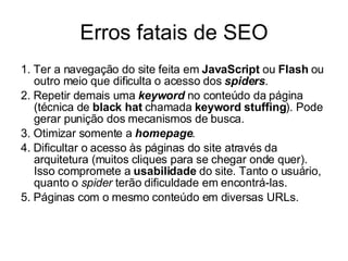 Erros fatais de SEO 1. Ter a navegação do site feita em  JavaScript  ou  Flash  ou outro meio que dificulta o acesso dos  spiders . 2. Repetir demais uma  keyword  no conteúdo da página (técnica de  black hat  chamada  keyword stuffing ). Pode gerar punição dos mecanismos de busca. 3. Otimizar somente a  homepage . 4. Dificultar o acesso às páginas do site através da arquitetura (muitos cliques para se chegar onde quer). Isso compromete a  usabilidade  do site. Tanto o usuário, quanto o  spider  terão dificuldade em encontrá-las. 5. Páginas com o mesmo conteúdo em diversas URLs. 