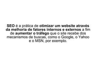 SEO  é a prática de  otimizar um website através da melhoria de fatores internos e externos  a fim de  aumentar o tráfego  que o site recebe dos mecanismos de buscas, como o Google, o Yahoo e o MSN, por exemplo. 
