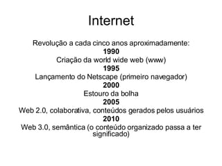 Internet Revolução a cada cinco anos aproximadamente: 1990 Criação da world wide web (www) 1995 Lançamento do Netscape (primeiro navegador) 2000 Estouro da bolha 2005 Web 2.0, colaborativa, conteúdos gerados pelos usuários 2010 Web 3.0, semântica (o conteúdo organizado passa a ter significado) 