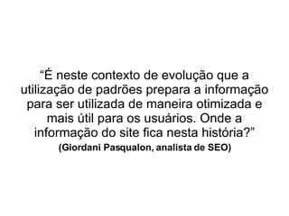 “ É neste contexto de evolução que a utilização de padrões prepara a informação para ser utilizada de maneira otimizada e mais útil para os usuários. Onde a informação do site fica nesta história?” (Giordani Pasqualon, analista de SEO) 