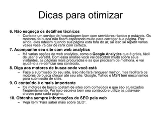 Dicas para otimizar 6. Não esqueça os detalhes técnicos Contrate um serviço de hospedagem bom com servidores rápidos e estáveis. Os motores de busca não ficam esperando muito para carregar sua página. Pior ainda, eles odeiam quando sua página esta fora do ar, se isso se repetir várias vezes você irá cair de rank com certeza. 7. Acompanhe seu site com web analytics Há varias opções de web analytics, como o  Google Analytics  que é grátis, fácil de usar e versátil. Com essa análise você vai descobrir muito sobre seus visitantes, as páginas mais procuradas e as que precisam de melhoria, e vai ajudá-lo a re-otimizar seu conteúdo . 8. Diga aos motores de busca onde você está Faça a submissão do seu site, isso não fará ranquear melhor, mas facilitará os motores de busca chegar até seu site. Google, Yahoo e MSN tem mecanismos para submissão de sites. 9. O conteúdo é o mais importante Os motores de busca gostam de sites com conteúdos e que são atualizados freqüentemente. Por isso escreva bem seu conteúdo e utilize as palavras-chaves para cada página. 10. Obtenha sempre informações de SEO pela web Veja item “Para saber mais sobre SEO”. 