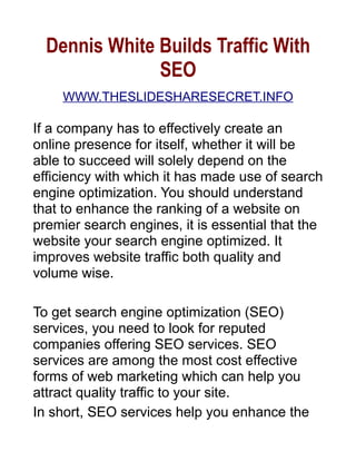 Dennis White Builds Traffic With
               SEO
    WWW.THESLIDESHARESECRET.INFO

If a company has to effectively create an
online presence for itself, whether it will be
able to succeed will solely depend on the
efficiency with which it has made use of search
engine optimization. You should understand
that to enhance the ranking of a website on
premier search engines, it is essential that the
website your search engine optimized. It
improves website traffic both quality and
volume wise.

To get search engine optimization (SEO)
services, you need to look for reputed
companies offering SEO services. SEO
services are among the most cost effective
forms of web marketing which can help you
attract quality traffic to your site.
In short, SEO services help you enhance the
 