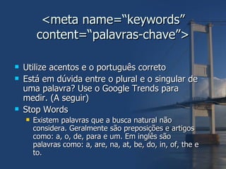 <meta name=“keywords” content=“palavras-chave”> Utilize acentos e o português correto Está em dúvida entre o plural e o singular de uma palavra? Use o Google Trends para medir. (A seguir) Stop Words Existem palavras que a busca natural não considera. Geralmente são preposições e artigos como: a, o, de, para e um. Em inglês são palavras como: a, are, na, at, be, do, in, of, the e to. 