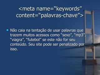 <meta name=“keywords” content=“palavras-chave”> Não caia na tentação de usar palavras que trazem muitos acessos como “sexo”, “mp3”, “viagra”, “futebol” se este não for seu conteúdo. Seu site pode ser penalizado por isso. 
