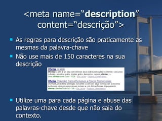 <meta name=“ description ” content=“descrição”> As regras para descrição são praticamente as mesmas da palavra-chave Não use mais de 150 caracteres na sua descrição Utilize uma para cada página e abuse das palavras-chave desde que não saia do contexto. 