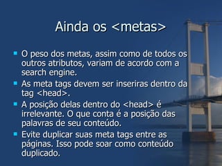 Ainda os <metas> O peso dos metas, assim como de todos os outros atributos, variam de acordo com a search engine. As meta tags devem ser inseriras dentro da tag <head>. A posição delas dentro do <head> é irrelevante. O que conta é a posição das palavras de seu conteúdo. Evite duplicar suas meta tags entre as páginas. Isso pode soar como conteúdo duplicado. 