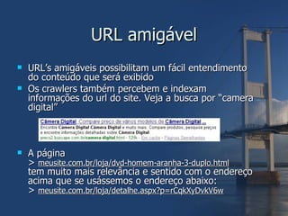 URL amigável URL’s amigáveis possibilitam um fácil entendimento do conteúdo que será exibido Os crawlers também percebem e indexam informações do url do site. Veja a busca por “camera digital” A página >  meusite.com.br/loja/dvd-homem-aranha-3-duplo.html tem muito mais relevância e sentido com o endereço acima que se usássemos o endereço abaixo: >  meusite.com.br/loja/detalhe.aspx?p=rCqkXyDvkV6w 