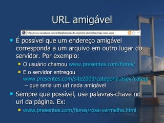 URL amigável É possível que um endereço amigável corresponda a um arquivo em outro lugar do servidor. Por exemplo: O usuário chamou  www.presentes.com/flores/ E o servidor entregou  www.presentes.com/site2009/categoria.aspx?categoriaId=478415  – que seria um url nada amigável Sempre que possível, use palavras-chave no url da página. Ex: www.presentes.com/flores/rosa-vermelha.html 