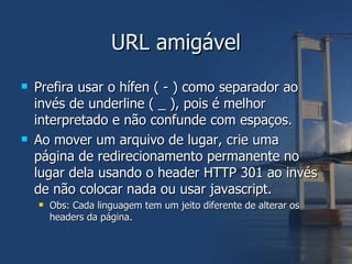 URL amigável Prefira usar o hífen ( - ) como separador ao invés de underline ( _ ), pois é melhor interpretado e não confunde com espaços. Ao mover um arquivo de lugar, crie uma página de redirecionamento permanente no lugar dela usando o header HTTP 301 ao invés de não colocar nada ou usar javascript. Obs: Cada linguagem tem um jeito diferente de alterar os headers da página. 