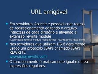 URL amigável Em servidores Apache é possível criar regras de redirecionamento editando o arquivo .htaccess de cada diretório e ativando a extensão rewrite module  (LoadModule rewrite_module modules/mod_rewrite.so no httpd.conf) Nos servidores que utilizam IIS é geralmente usado um protocolo ISAPI chamado ISAPI REWRITE www.isapirewrite.com O funcionamento é praticamente igual e utiliza expressões regulares 
