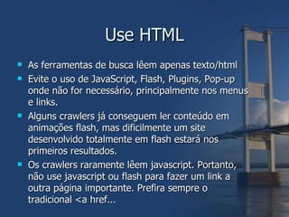 Use HTML As ferramentas de busca lêem apenas texto/html Evite o uso de JavaScript, Flash, Plugins, Pop-up onde não for necessário, principalmente nos menus e links. Alguns crawlers já conseguem ler conteúdo em animações flash, mas dificilmente um site desenvolvido totalmente em flash estará nos primeiros resultados. Os crawlers raramente lêem javascript. Portanto, não use javascript ou flash para fazer um link a outra página importante. Prefira sempre o tradicional <a href... 
