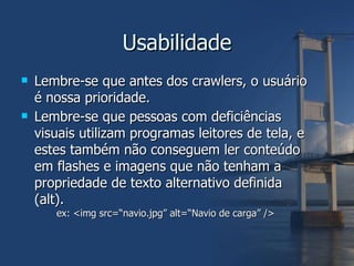 Usabilidade Lembre-se que antes dos crawlers, o usuário é nossa prioridade. Lembre-se que pessoas com deficiências visuais utilizam programas leitores de tela, e estes também não conseguem ler conteúdo em flashes e imagens que não tenham a propriedade de texto alternativo definida (alt). ex: <img src=“navio.jpg” alt=“Navio de carga” /> 