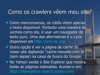 Como os crawlers vêem meu site? Como mencionamos, os robôs vêem apenas o texto disponível. Portanto uma maneira de vermos como ele, é usar um navegador de texto puro. Uma das alternativas é o Lynx disponível em  http://lynx.isc.org/ Outra opção é ver a página de cache do nosso site digitando “cache:meusite.com.br” (sem aspas) na caixa de busca do Google. No Yahoo! existe o Site Explorer que mostra todas as páginas indexadas. Acesse-o em: http://siteexplorer.search.yahoo.com/   