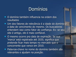 Domínios O domínio também influencia na ordem dos resultados Um dos fatores de relevância é a idade do domínio e a data de vencimento do mesmo. Os buscadores entendem isso como fator de confiança. Ex: se seu site é antigo, ele é mais confiável. O mesmo ocorre pra data de expiração. Se sua ‘marca’ está registrada até 2020, significa que pretende ficar mais tempo no mercado que o concorrente que vence em 2010. Palavras-chave no nome do domínio também são relevantes e ajudam na posição. 