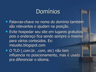 Domínios Palavras-chave no nome do domínio também são relevantes e ajudam na posição. Evite hospedar seu site em lugares gratuitos, pois o endereço fica sendo sempre o mesmo para vários conteúdos. Ex: meusite.blogspot.com O TLD (.com.br, .com, etc) não tem influencia no posicionamento, mas é usado pra diferenciar o idioma. 