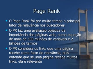 Page Rank O Page Rank foi por muito tempo o principal fator de relevância nos buscadores O PR faz uma avaliação objetiva da importância das páginas web, numa equação de mais de 500 milhões de variáveis e 2 bilhões de termos O PR considera os links que uma página recebe como fator de relevância, pois entende que se uma página recebe muitos links, ela é relevante 