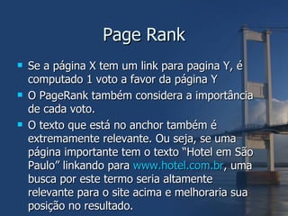 Page Rank Se a página X tem um link para pagina Y, é computado 1 voto a favor da página Y O PageRank também considera a importância de cada voto. O texto que está no anchor também é extremamente relevante. Ou seja, se uma página importante tem o texto “Hotel em São Paulo” linkando para  www.hotel.com.br , uma busca por este termo seria altamente relevante para o site acima e melhoraria sua posição no resultado. 