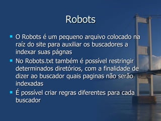 Robots O Robots é um pequeno arquivo colocado na raíz do site para auxiliar os buscadores a indexar suas págnas No Robots.txt também é possível restringir determinados diretórios, com a finalidade de dizer ao buscador quais paginas não serão indexadas É possível criar regras diferentes para cada buscador 